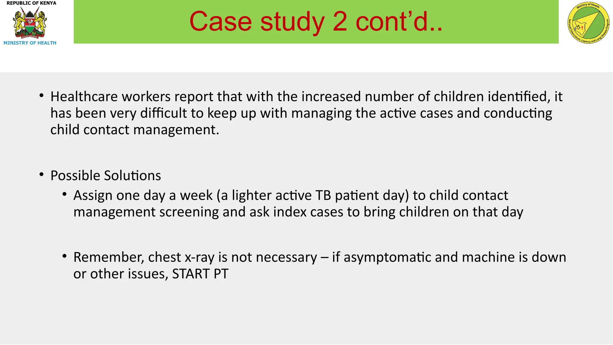 • Healthcare workers report that with the increased number of children identified, it
has been very difficult to keep up with managing the active cases and conducting
child contact management.
• Possible Solutions
• Assign one day a week (a lighter active TB patient day) to child contact
management screening and ask index cases to bring children on that day
• Remember, chest x-ray is not necessary – if asymptomatic and machine is down
or other issues, START PT
Case study 2 cont’d..
 