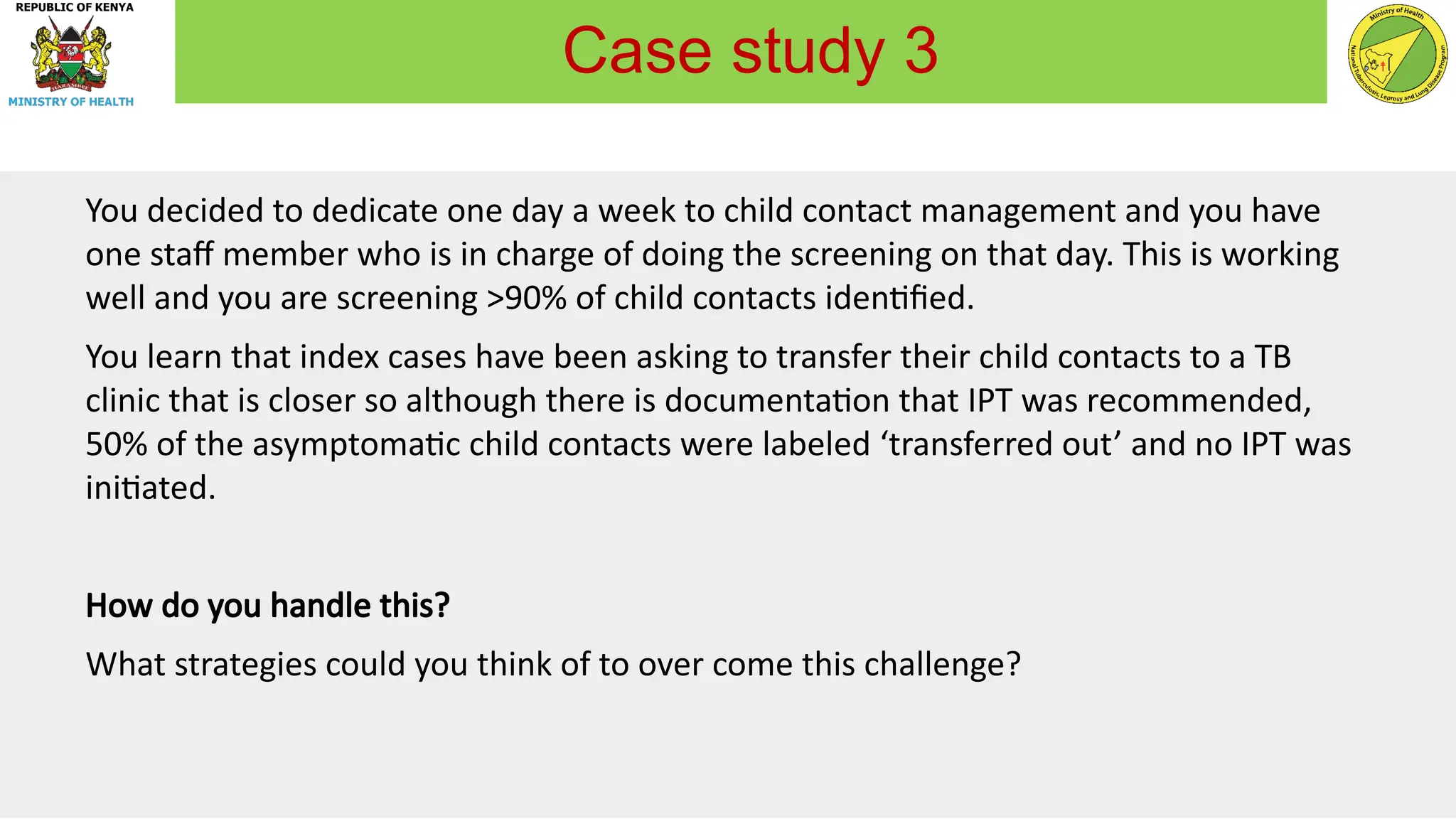 You decided to dedicate one day a week to child contact management and you have
one staff member who is in charge of doing the screening on that day. This is working
well and you are screening >90% of child contacts identified.
You learn that index cases have been asking to transfer their child contacts to a TB
clinic that is closer so although there is documentation that IPT was recommended,
50% of the asymptomatic child contacts were labeled ‘transferred out’ and no IPT was
initiated.
How do you handle this?
What strategies could you think of to over come this challenge?
Case study 3
 