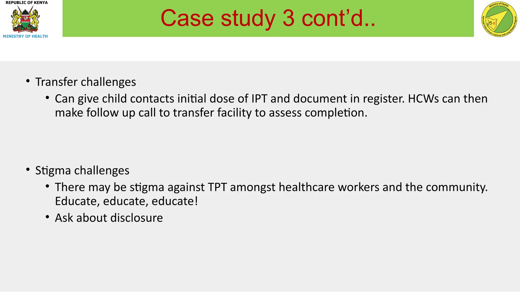 • Transfer challenges
• Can give child contacts initial dose of IPT and document in register. HCWs can then
make follow up call to transfer facility to assess completion.
• Stigma challenges
• There may be stigma against TPT amongst healthcare workers and the community.
Educate, educate, educate!
• Ask about disclosure
Case study 3 cont’d..
 
