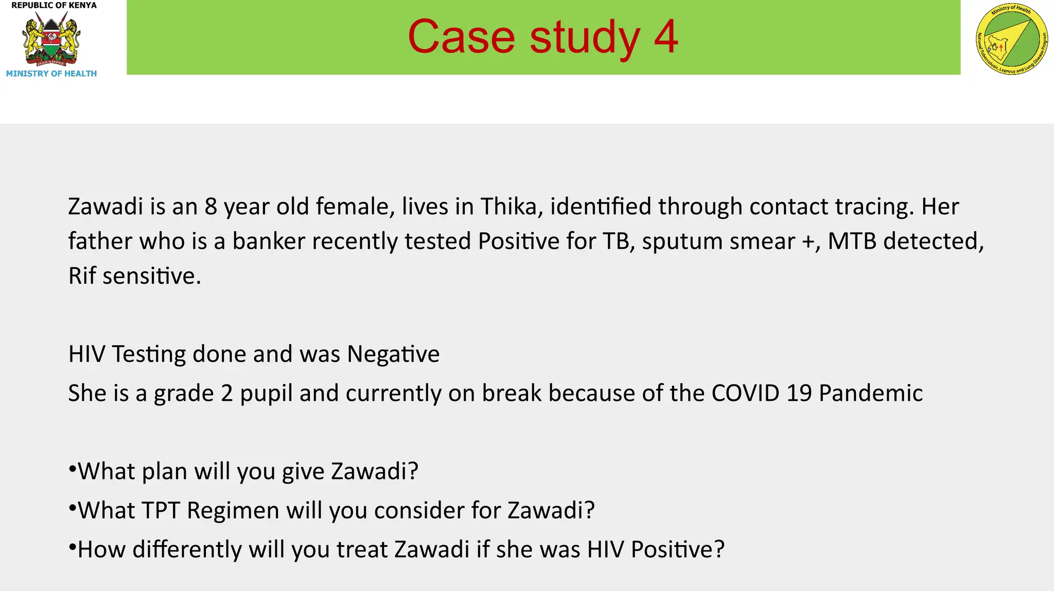 Zawadi is an 8 year old female, lives in Thika, identified through contact tracing. Her
father who is a banker recently tested Positive for TB, sputum smear +, MTB detected,
Rif sensitive.
HIV Testing done and was Negative
She is a grade 2 pupil and currently on break because of the COVID 19 Pandemic
•What plan will you give Zawadi?
•What TPT Regimen will you consider for Zawadi?
•How differently will you treat Zawadi if she was HIV Positive?
Case study 4
 