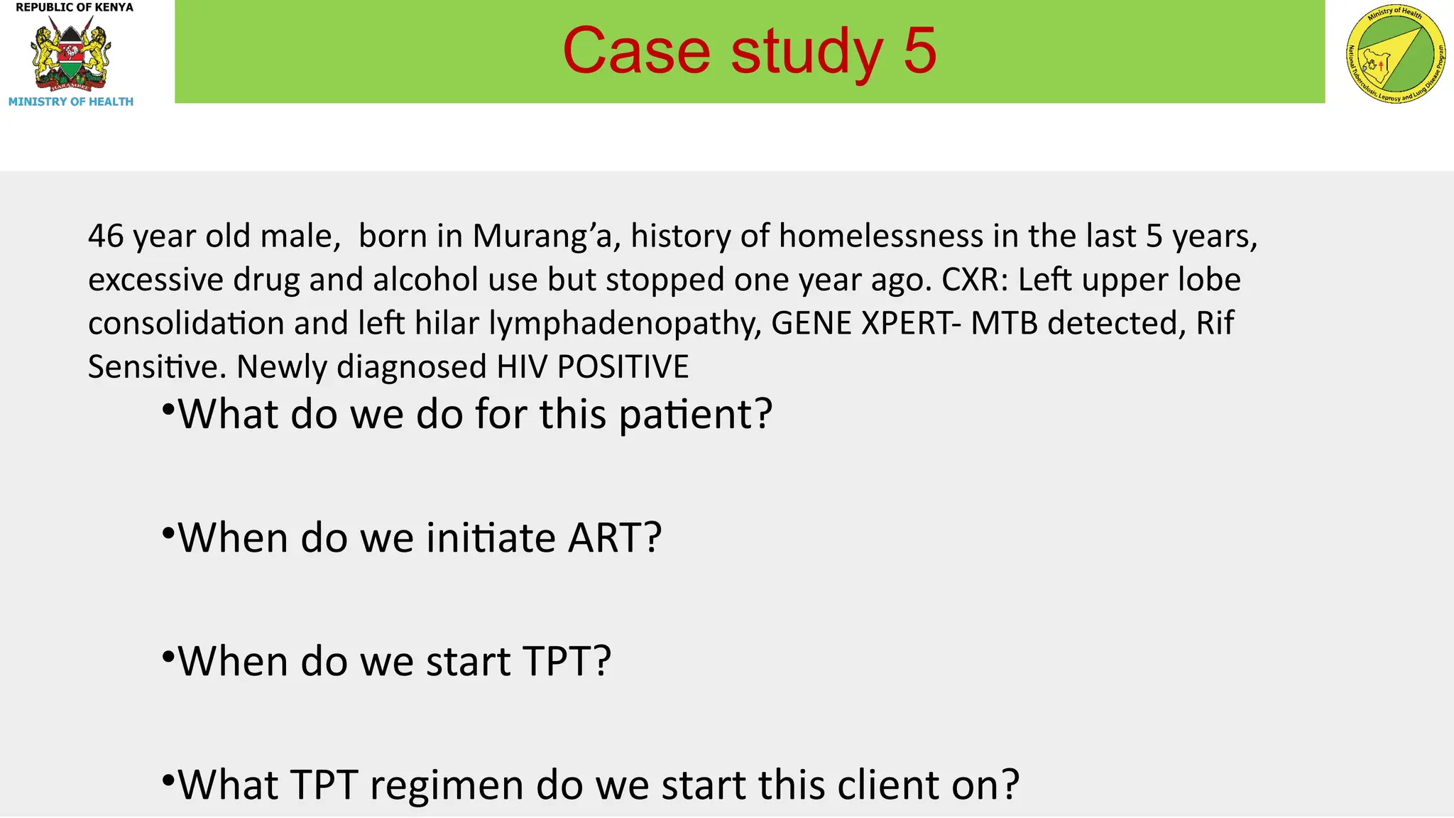 46 year old male, born in Murang’a, history of homelessness in the last 5 years,
excessive drug and alcohol use but stopped one year ago. CXR: Left upper lobe
consolidation and left hilar lymphadenopathy, GENE XPERT- MTB detected, Rif
Sensitive. Newly diagnosed HIV POSITIVE
•What do we do for this patient?
•When do we initiate ART?
•When do we start TPT?
•What TPT regimen do we start this client on?
Case study 5
 