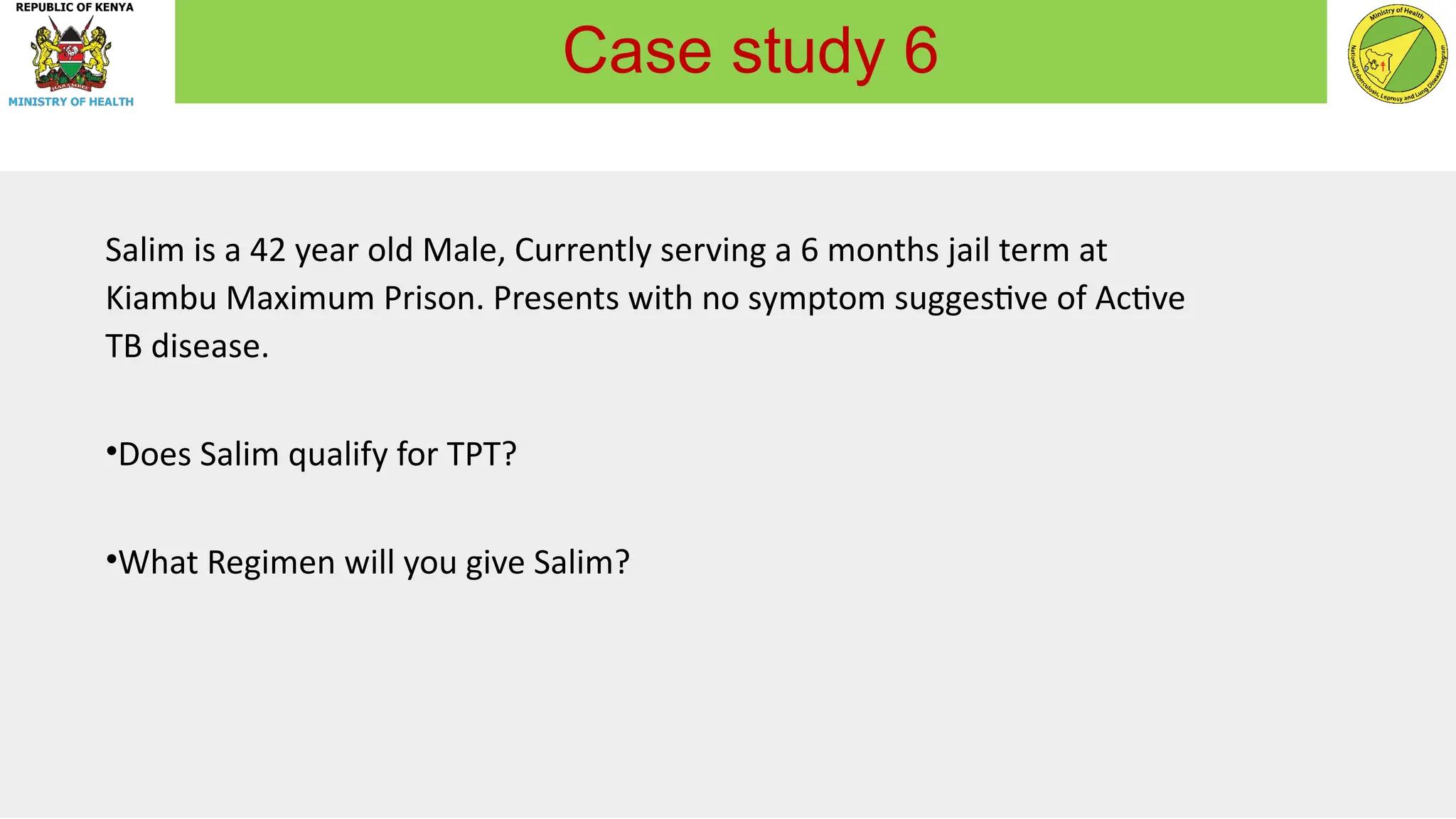 Salim is a 42 year old Male, Currently serving a 6 months jail term at
Kiambu Maximum Prison. Presents with no symptom suggestive of Active
TB disease.
•Does Salim qualify for TPT?
•What Regimen will you give Salim?
Case study 6
 