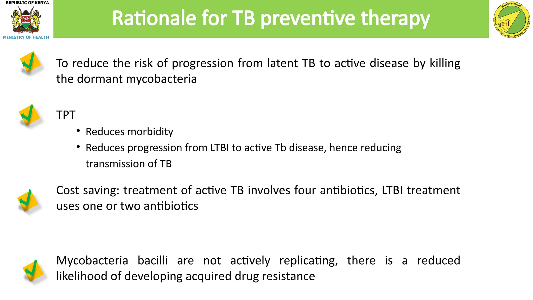 To reduce the risk of progression from latent TB to active disease by killing
the dormant mycobacteria
TPT
• Reduces morbidity
• Reduces progression from LTBI to active Tb disease, hence reducing
transmission of TB
Cost saving: treatment of active TB involves four antibiotics, LTBI treatment
uses one or two antibiotics
Mycobacteria bacilli are not actively replicating, there is a reduced
likelihood of developing acquired drug resistance
Rationale for TB preventive therapy
 