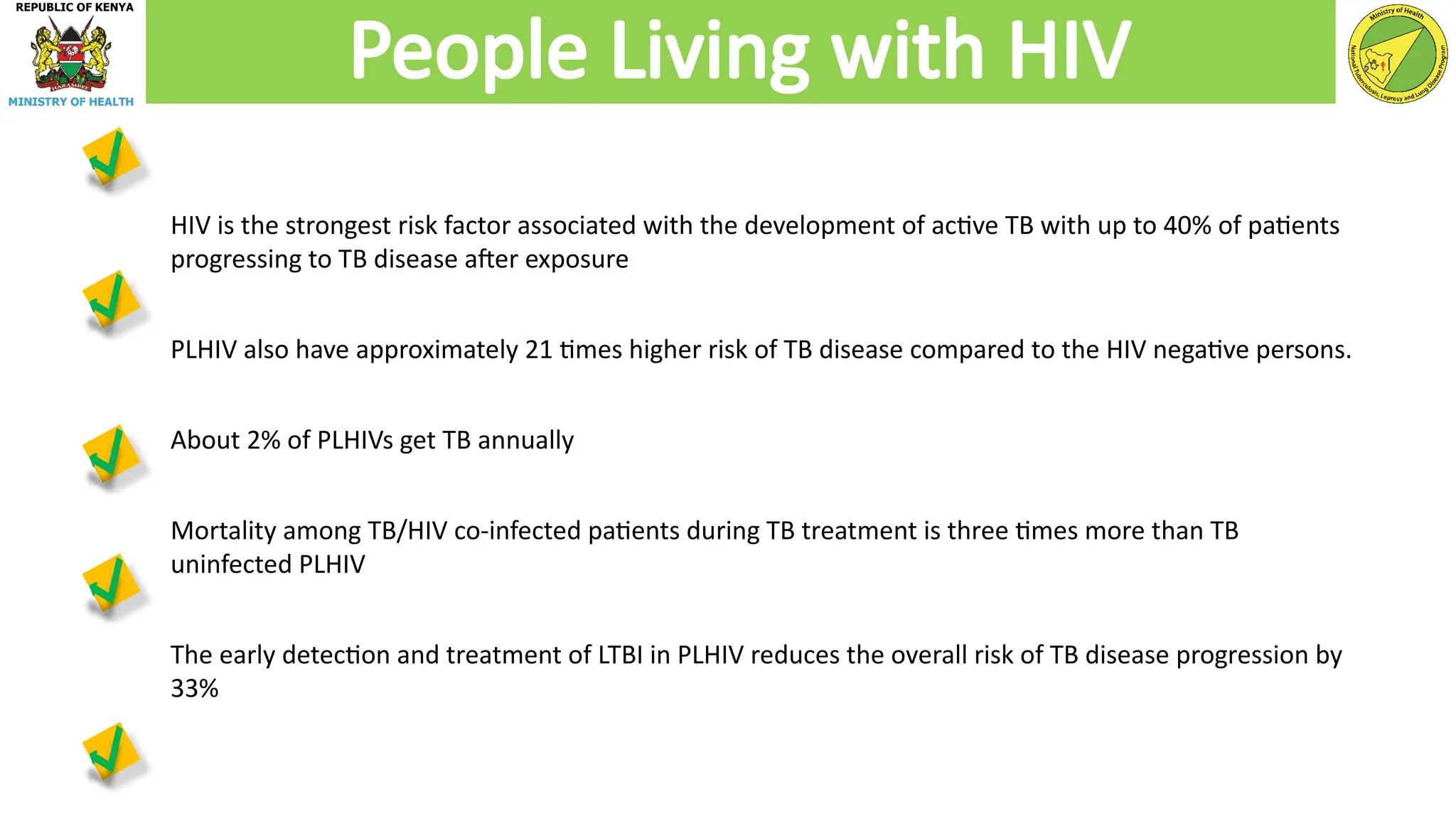 HIV is the strongest risk factor associated with the development of active TB with up to 40% of patients
progressing to TB disease after exposure
PLHIV also have approximately 21 times higher risk of TB disease compared to the HIV negative persons.
About 2% of PLHIVs get TB annually
Mortality among TB/HIV co-infected patients during TB treatment is three times more than TB
uninfected PLHIV
The early detection and treatment of LTBI in PLHIV reduces the overall risk of TB disease progression by
33%
People Living with HIV
 