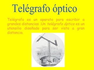 Telégrafo es un aparato para escribir a
grandes distancias .Un telégrafo óptico es un
utensilio diseñado para ser visto a gran
distancia.
 
