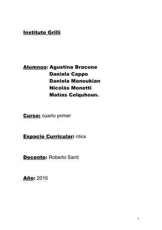 Instituto Grilli




Alumnos: Agustina Bracone
         Daniela Cappo
         Daniela Manoukian
         Nicolás Monetti
         Matías Colquhoun.



Curso: cuarto primer



Espacio Curricular: nticx



Docente: Roberto Santi



Año: 2010




                             1
 