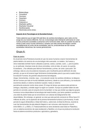 •   Biotecnólogo
    •   Consultora
    •   Carnicero
    •   Carpintero
    •   Cocinero
    •   Costurero-a
    •   Diseñador gráfico
    •   Diseñador Industrial
    •   Dactiloscopista
    •   Electricista (entre otras).

    Impacto de la Tecnología en la Sociedad Actual :

    Todos sabemos que el siglo XXI está lleno de cambios tecnológicos, pero cada uno los
    acoge de una manera diferente. Aún así, la tecnología está intentando esforzarse en crear
    nuevos productos accesibles a personas como la tercera edad. Sólo es cuestión de abrir la
    mente a este nuevo mundo interactivo o aceptar que este cambio tecnológico cambia
    inevitablemente el rumbo de las sociedades, esto es, produciéndose así las nuevas
    sociedades interactivas, las nuevas generaciones.

    Grupo A:

Edad de piedra:
Es el período de la Prehistoria durante el cual, los seres humanos crearon herramientas de
piedra debido a la carencia de una tecnología más avanzada. La madera , los huesos y
otros materiales también fueron utilizados (cuernas, cestos, cuerdas, cuero...), pero la piedra
(y, en particular, diversas rocas de rotura concoidea, como el sílex, el cuarzo, la cuarcita,
la obsidiana...) fue utilizada para fabricar herramientas y armas, de corte o percusión. Sin
embargo, ésta es una circunstancia necesaria, pero insuficiente para la definición de este
período, ya que en él tuvieron lugar fenómenos fundamentales para lo que sería nuestro futuro:
la evolución humana, las grandes adquisiciones tecnológicas
(fuego, herramientas, vivienda, ropa...), la evolución social, los cambios climáticos, la diáspora
del ser humano por todo el mundo habitable (ecúmeno), desde su cuna africana, y la revolución
económica desde un sistema recolector-cazador, hasta un sistema
parcialmente productor (entre otras cosas). El rango de tiempo que abarca este período es
ambiguo, disputado y variable según la región en cuestión. Aunque es posible hablar de este
período en concreto, para el conjunto de la humanidad: no hay que olvidar que algunos grupos
humanos nunca desarrollaron la tecnología del metal fundido y por tanto quedaron sumidos en
una edad de piedra hasta que se encontraron con culturas tecnológicamente más
desarrolladas. Sin embargo, en general, se cree que este período comenzó en África hace 2,5
millones de años, con la aparición de la primera herramienta humana (o pre-humana). A este
período le siguió elCalcolítico o Edad del Cobre y, sobre todo, la Edad de Bronce, durante la
cual, las herramientas de esta aleación llegaron a ser comunes; esta transición ocurrió
entre 6000 a. C. y 2500 a. C.Tradicionalmente se viene dividiendo esta Edad en Paleolítico,
con un sistema económico de caza-recolección y Neolítico, en el que se produce la revolución
hacia el sistema económico productivo: agricultura y ganadería.




                                                                                                3
 