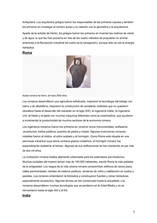 Antiquitera. Los arquitectos griegos fueron los responsables de las primeras cúpulas y también
los primeros en investigar el número áureo y su relación con la geometría y la arquitectura.

Aparte de la eolípila de Herón, los griegos fueron los primeros en inventar los molinos de viento
y de agua, lo que les hizo pioneros en tres de los cuatro métodos de propulsión no animal
anteriores a la Revolución industrial (el cuarto es la navegación), aunque sólo se usó la energía
hidráulica.

Roma




Azada romana de hierro, de hace 2000 años.

Los romanos desarrollaron una agricultura sofisticada, mejoraron la tecnología del trabajo con
hierro y de albañilería, mejoraron la construcción de carreteras (métodos que no quedaron
obsoletos hasta el desarrollo del macadán en el siglo XIX), la ingeniería militar, la ingeniería
civil, el hilado y el tejido con muchas máquinas diferentes como la cosechadora, que ayudaron
a incrementar la productividad de muchos sectores de la economía romana.

Los ingenieros romanos fueron los primeros en construir arcos monumentales, anfiteatros
,acueductos, baños públicos, puentes de piedra y criptas. Algunas invenciones romanas
notables fueron el códice, el vidrio soplado y el hormigón. Como Roma está situada en una
península volcánica cuya arena contiene granos cristalinos, el hormigón romano fue
especialmente resistente al tiempo. Algunas de sus edificaciones se han mantenido en pie más
de dos mil años.

La civilización romana estaba altamente urbanizada para los estándares pre-modernos.
Muchas ciudades del Imperio tenían más de 100 000 habitantes, siendo Roma la más poblada
de la antigüedad. Los rasgos de la vida urbana romana comprendían edificios de varios pisos,
calles pavimentadas, retretes de cisterna públicos, ventanas de vidrio y calefacción en suelos y
paredes. Los romanos entendieron la hidráulica y construyeron fuentes y obras hidráulicas,
especialmente acueductos. Algunas termas se han conservado hasta la actualidad. Los
romanos desarrollaron muchas tecnologías que se perdieron en la Edad Media y no se
reinventaron hasta el siglo XIX y el XX.

India



                                                                                                   5
 