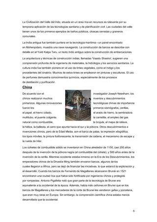 La Civilización del Valle del Indo, situada en un área rica en recursos es relevante por su
temprana aplicación de las tecnologías sanitaria y de planificación civil. Las ciudades del valle
tienen unos de los primeros ejemplos de baños públicos, cloacas cerradas y graneros
comunales.

La India antigua fue también puntera en la tecnología marítima—un panel encontrado
en Mohenjodaro, muestra una nave navegando. La construcción de barcos se describe con
detalle en el Yukti Kalpa Taru, un texto Indio antiguo sobre la construcción de embarcaciones.

La arquitectura y técnicas de construcción indias, llamadas 'Vaastu Shastra', sugieren una
comprensión profunda de la ingeniería de materiales, la hidrología y los servicios sanitarios. La
cultura india fue también pionera en el uso de tintes vegetales, como el índigo y los
procedentes del cinabrio. Muchos de estos tintes se emplearon en pinturas y esculturas. El uso
de perfumes demuestra conocimientos químicos, especialmente de los procesos
de destilación y purificación.

China
De acuerdo con el                                              investigador Joseph Needham, los
chinos realizaron muchos                                       inventos y descubrimientos
primerizos. Algunas innovaciones                               tecnológicas chinas de importancia
fueron los                                                     primeros sismógrafos, cerillas,
el papel, el hierro colado,                                    el arado de hierro, la sembradora
multitubo, el puente colgante,                                 la carretilla, el empleo del gas
natural como combustible,                                      la brújula, el mapa de relieve,
la hélice, la ballesta, el carro que apunta hacia el sur y la pólvora. Otros descubrimientos e
invenciones chinos, pero de la Edad Media, son el barco de palas, la impresión xilográfica,
los tipos móviles, la pintura fosforescente, la transmisión de cadena, el mecanismo de escape y
la rueda de hilar.

Los cohetes de combustible sólido se inventaron en China alrededor de 1150, casi 200 años
después de la invención de la pólvora negra (el combustible del cohete), y 500 años antes de la
invención de la cerilla. Mientras occidente estaba inmerso en la Era de los Descubrimientos, los
emperadores chinos de la Dinastía Ming también enviaron barcos, algunos de los
cuales llegaron a África, pero se dejó de financiar las iniciativas, lo que estancó la exploración y
el desarrollo. Cuando los barcos de Fernando de Magallanes alcanzaron Brunéi en 1521
encontraron una ciudad rica que había sido fortificada por ingenieros chinos y protegida
por rompeolas. Antonio Pigafetta notó que gran parte de la tecnología de Brunei era
equivalente a la occidental de la época. Además, había más cañones en Brunei que en los
barcos de Magallanes y los mercaderes de la corte de Brunei les vendieron gafas y porcelana,
que eran muy raras en Europa. Sin embargo, la comprensión científica china estaba menos
desarrollada que la occidental.



                                                                                                    6
 