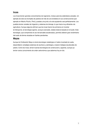 Incas
Los Incas tenían grandes conocimientos de ingeniería, incluso para los estándares actuales. Un
ejemplo de esto es el empleo de piedras de más de una tonelada en sus construcciones (por
ejemplo en Machu Picchu, Perú), puestas una junto a la otra ajustando casi perfectamente. Los
pueblos tenían canales de irrigación y sistemas de drenaje, lo que hacía muy eficiente a la
agricultura. Aunque algunos afirman que los incas fueron los primeros en inventar
la hidroponía, la tecnología agraria, aunque avanzada, estaba todavía basada en el suelo. Esta
tecnología, que comprendía el uso de bancales escalonados, permitía obtener gran rendimiento
del suelo de tierras situadas en fuertes pendientes.

Mayas
Aunque la Civilización Maya no tenía tecnología metalúrgica ni había inventado la rueda,
desarrollaron complejos sistemas de escritura y astrología y crearon trabajos esculturales de
piedra. Como los incas, tenían buenas tecnologías de construcción y agrarias, aunque ya
tenían varios conocimiento de orden astronómico que sabemos hoy en día.




                                                                                                7
 