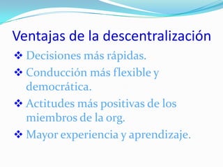 Ventajas de la descentralización
 Decisiones más rápidas.
 Conducción más flexible y
  democrática.
 Actitudes más positivas de los
  miembros de la org.
 Mayor experiencia y aprendizaje.
 