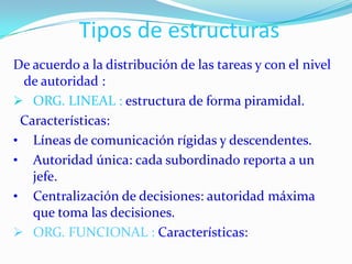 Tipos de estructuras
De acuerdo a la distribución de las tareas y con el nivel
 de autoridad :
 ORG. LINEAL : estructura de forma piramidal.
 Características:
• Líneas de comunicación rígidas y descendentes.
• Autoridad única: cada subordinado reporta a un
   jefe.
• Centralización de decisiones: autoridad máxima
   que toma las decisiones.
 ORG. FUNCIONAL : Características:
 
