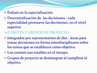 • Énfasis en la especialización.
• Descentralización de las decisiones : cada
  especialidad promueve las decisiones, no el nivel
  superior.
COMITÉS Y GRUPOS DE PROYECTO :
• Integrados por representantes de dist. áreas para
  tomar decisiones en forma interdisciplinaria sobre
  los temas que se establecen como objetivo.
• Los comités son estables en el tiempo.
• Grupos de proyecto se desintegran al cumplirse el
  objetivo.
 