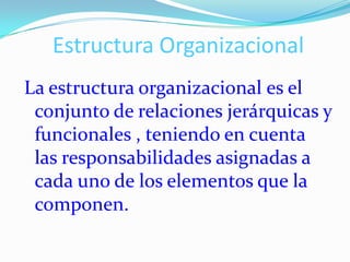 Estructura Organizacional
La estructura organizacional es el
 conjunto de relaciones jerárquicas y
 funcionales , teniendo en cuenta
 las responsabilidades asignadas a
 cada uno de los elementos que la
 componen.
 