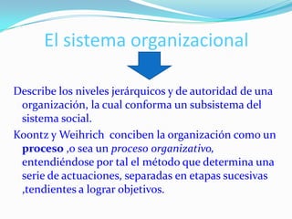 El sistema organizacional

Describe los niveles jerárquicos y de autoridad de una
 organización, la cual conforma un subsistema del
 sistema social.
Koontz y Weihrich conciben la organización como un
 proceso ,o sea un proceso organizativo,
 entendiéndose por tal el método que determina una
 serie de actuaciones, separadas en etapas sucesivas
 ,tendientes a lograr objetivos.
 