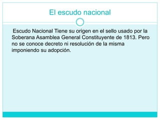 El escudo nacional
Escudo Nacional Tiene su origen en el sello usado por la
Soberana Asamblea General Constituyente de 1813. Pero
no se conoce decreto ni resolución de la misma
imponiendo su adopción.
 