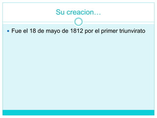 Su creacion…
 Fue el 18 de mayo de 1812 por el primer triunvirato
 