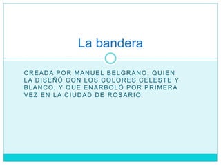 CREADA POR MANUEL BELGRANO, QUIEN
LA DISEÑÓ CON LOS COLORES CELESTE Y
BLANCO, Y QUE ENARBOLÓ POR PRIMERA
VEZ EN LA CIUDAD DE ROSARIO
La bandera
 