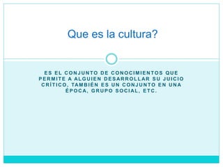 E S E L C O N J U N TO D E C O N O C I M I E N TO S Q U E
P E R M I T E A AL G U I E N D E S AR R O L L AR S U J U I C I O
C R Í T I C O , TAM B I É N E S U N C O N J U N TO E N U N A
É P O C A, G R U P O S O C I AL , E T C .
Que es la cultura?
 