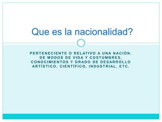 P E R T E N E C I E N T E O R E L AT I V O A U N A N AC I Ó N .
D E M O D O S D E V I D A Y C O S T U M B R E S ,
C O N O C I M I E N TO S Y G R AD O D E D E S AR R O L L O
AR T Í S T I C O , C I E N T Í F I C O , I N D U S T R I AL , E T C .
Que es la nacionalidad?
 