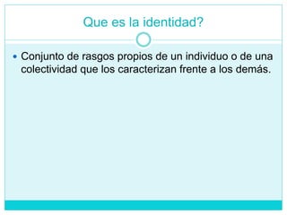 Que es la identidad?
 Conjunto de rasgos propios de un individuo o de una
colectividad que los caracterizan frente a los demás.
 