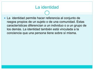 La identidad
 La identidad permite hacer referencia al conjunto de
rasgos propios de un sujeto o de una comunidad. Estas
características diferencian a un individuo o a un grupo de
los demás. La identidad también está vinculada a la
conciencia que una persona tiene sobre sí misma.
 