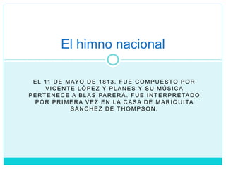 EL 11 DE MAYO DE 1813, FUE COMPUESTO POR
VICENTE LÓPEZ Y PLANES Y SU MÚSICA
PERTENECE A BLAS PARERA. FUE INTERPRETADO
POR PRIMERA VEZ EN LA CASA DE MARIQUITA
SÁNCHEZ DE THOMPSON.
El himno nacional
 