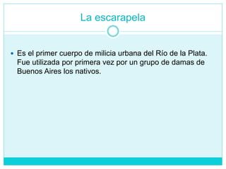 La escarapela
 Es el primer cuerpo de milicia urbana del Río de la Plata.
Fue utilizada por primera vez por un grupo de damas de
Buenos Aires los nativos.
 
