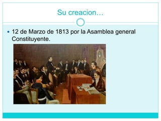 Su creacion…
 12 de Marzo de 1813 por la Asamblea general
Constituyente.
 