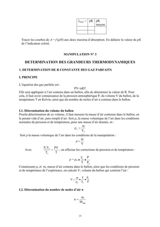 λmax = pK pK
                                                         moyen



 Tracer les courbes de A = f (pH) aux deux maxima d’absorption. En déduire la valeur du pK
 de l’indicateur coloré.


                                    MANIPULATION N° 3

    DETERMINATION DES GRANDEURS THERMODYNAMIQUES

1. DETERMINATION DE R CONSTANTE DES GAZ PARFAITS

I. PRINCIPE

L’équation des gaz parfaits est :
                                             PV=nRT
Elle sera appliquée à l’air contenu dans un ballon, afin de déterminer la valeur de R. Pour
cela, il faut avoir connaissance de la pression atmosphérique P, du volume V du ballon, de la
température T en Kelvin, ainsi que du nombre de moles d’air n contenu dans le ballon.


I.1. Détermination du volume du ballon
Pourla détermination de ce volume, il faut mesurer la masse d’air contenue dans le ballon, en
le pesant vide d’air, puis rempli d’air. Soit ρo la masse volumique de l’air dans les conditions
normales de pression et de température, pour une masse d’air donnée, m :
                                                    m
                                              ρo =
                                                    Vo
 Soit ρ la masse volumique de l’air dans les conditions de la manipulation :
                                                    m
                                               ρ=
                                                    V
                    Po Vo PV
     Avec                  =    , on effectue les corrections de pression et de température :
                      To     T
                                                To P
                                        ρ = ρo •   •
                                                T Po
Connaissant ρo et m, masse d’air contenu dans le ballon, ainsi que les conditions de pression
et de température de l’expérience, on calcule V, volume du ballon qui contient l’air :

                                              m T Po
                                         V=      • •
                                              ρ o To P

I.2. Détermination du nombre de moles d’air n

                                                 m
                                           n=
                                                M app



                                                13
 