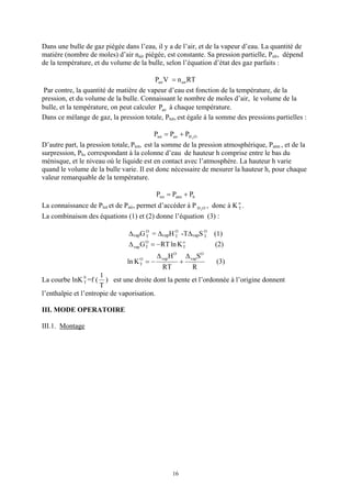 Dans une bulle de gaz piégée dans l’eau, il y a de l’air, et de la vapeur d’eau. La quantité de
matière (nombre de moles) d’air nair piégée, est constante. Sa pression partielle, Pair, dépend
de la température, et du volume de la bulle, selon l’équation d’état des gaz parfaits :

                                          Pair V = n air RT
Par contre, la quantité de matière de vapeur d’eau est fonction de la température, de la
pression, et du volume de la bulle. Connaissant le nombre de moles d’air, le volume de la
bulle, et la température, on peut calculer Pair à chaque température.
Dans ce mélange de gaz, la pression totale, Ptot, est égale à la somme des pressions partielles :

                                             Ptot = Pair + PH 2 O
D’autre part, la pression totale, Ptot, est la somme de la pression atmosphérique, Patm , et de la
surpression, Ph, correspondant à la colonne d’eau de hauteur h comprise entre le bas du
ménisque, et le niveau où le liquide est en contact avec l’atmosphère. La hauteur h varie
quand le volume de la bulle varie. Il est donc nécessaire de mesurer la hauteur h, pour chaque
valeur remarquable de la température.

                                              Ptot = Patm + Ph
La connaissance de Ptot et de Pair, permet d’accéder à P H 2 O , donc à K o .
                                                                          T

La combinaison des équations (1) et (2) donne l’équation (3) :

                                 ∆vapG O = ∆vapH O -T∆vapS O
                                       T         T         T            (1)
                                 ∆ vap G = − RT ln K
                                         O
                                         T
                                                          o
                                                          T             (2)
                                              ∆ vap H O       ∆ vapSO
                                ln K = −
                                     O
                                     T                    +             (3)
                                                RT              R
                      1
La courbe lnK 0 =f (
              T         ) est une droite dont la pente et l’ordonnée à l’origine donnent
                      T
l’enthalpie et l’entropie de vaporisation.

III. MODE OPERATOIRE

III.1. Montage




                                                     16
 