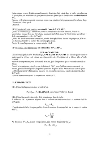 Cette mesure permet de déterminer le nombre de moles d’air piégé dans la bulle. Introduire de
la glace pilée, en plusieurs fois, par petites quantités, pour que la température soit inférieure à
5°C.
Dès que celle-ci commence à remonter, noter avec précision la température et le volume dans
l’éprouvette, ainsi que h.
Chauffer.

III 3) Première série de mesures: on chauffe l’eau de 5 °C à 85°C.
Quand le volume du gaz atteint 4ml, noter la température du bain. Ensuite, relever la
température chaque fois que le volume augmente de 0,5ml, jusqu’à 10ml. Noter les valeurs
de h correspondant à celles de V et T.
Quand des bulles se forment dans l’eau, autour de l’éprouvette, utiliser un goupillon, afin de
les chasser, et rendre la lecture des volumes plus aisée.
Arrêter le chauffage quand le volume atteint 10ml.

III 4) Seconde série de mesures: on refroidit de 85°C à 50°C.

                                    NE PAS CHAUFFER.
Dix minutes après l’arrêt de chauffage, UNE PAIRE DE GANTS est utilisée pour soulever
légèrement le bécher , et glisser une planchette entre l’agitateur et le bécher afin d’isoler
celui-ci.
Relever la température pour un volume de 10ml, puis chaque fois que le volume diminue de
0,5ml.
Quand la température est redevenue inférieure à 70°C, un refroidissement convenable est
obtenu, par addition régulière,de petites quantités de glace pilée. Attendre que toute la glace
soit fondue avant d’effectuer une mesure. On notera les valeurs de h correspondant à celles
de V et T.
 Arrêter les mesures quand la température atteint 50°C.


III. EXPLOITATION

III.1. Calcul de la pression dans la bulle d’air.

                   Ptot =Patm +Ph =Patm(Pa)+h (cm d’eau)×98(Pa/cm d’eau)
III.2. Calcul du nombre de moles d’air emprisonné dans la bulle.
A moins de 5°C, la pression régnant dans la bulle est exclusivement due à la pression de l’air,
à 1% près.
                                           Ptot o = Pair
L’application de la loi des gaz parfaits donne le nombre de moles d’air par la mesure, à moins
de 5°C.

                                                      Pair V
                                            n air =
                                                       RT

Au dessus de 5°C, Ptot a deux composantes, cela permet de calculer PH 2O :
                                           Ptot = Pair + PH 2 O



                                                    18
 