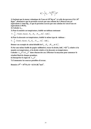 ⎡      n RT ⎤
                                       K O = ⎢Ptot − air ⎥ /PO
                                         T
                                             ⎣        V ⎦

1) Sachant que la masse volumique de l’eau est 103 Kg m-3, et celle du mercure,13,6 .103
Kgm-3, démontrer que la pression exercée par une colonne de 1,36cm d’eau est
équivalente à 1mm Hg , et que la pression exercée par une colonne de 1cm d’eau est
équivalente à 98 Pa.
2) Calculer n air
3) Pour la montée en température, établir un tableau contenant
     1
 T;     ; V(ml) ; h(cm) ; Ptot ; Pair ; P H 2 O ; K O ; ln K O .
                                                    T        T
    T
4) Pour la descente en température, établir le même type de tableau :
    1
T;     ;V(ml) ; h(cm) ; Ptot ; Pair ; P H 2 O ; K O ; lnK o .
                                                  T        T
    T
Donner un exemple de calcul détaillé de Ptot ; Pair ; P H 2 O et K O .
                                                                   T

5) Sur une même feuille de papier millimétré, tracer la droite, lnK o =f(T-1), relative à la
                                                                     T
montée en température, et la droite relative à la descente en température.
Calculer ∆ vap H O et∆ vapSO dans chacun des cas. Effectuer la moyenne pour annoncer le
résultat final de chaque grandeur.
6) Interpréter le signe de ∆ vapSO .
7) Commenter les sources possibles d’erreur.

Données :PO = 105 Pa; R = 8.314 JK-1mol-1.




                                             19
 