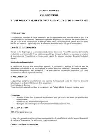 MANIPULATION N° 1

                                           CALORIMETRIE

ETUDE DES ENTHALPIES DE NEUTRALISATION ET DE DISSOLUTION




INTRODUCTION

La calorimétrie contribue de façon essentielle, par la détermination des énergies mises en jeu, à la
compréhension des phénomènes. La calorimétrie présente du point de vue théorique une grande simplicité,
il s’agit en fait d’une mesure directe de l’énergie totale libérée ou acquise par un système au cours d’une
réaction. En revanche l’appareillage pose de nombreux problèmes dès qu’il s’agit de mesures fines.

I. LOI DE LA CALORIMETRIE

Il s’agit en fait du principe de la conservation de l’énergie. On assimile l’ensemble : enceinte réactionnelle
et réactifs à un système isolé. Si une réaction se produit qui libère de la chaleur, la mesure de la variation
de température de l’ensemble du système permet, à partir des chaleurs massiques d’évaluer la chaleur
dégagée.

Application de la calorimétrie

A condition de disposer d’un appareillage approprié, la calorimétrie s’applique à l’étude de tous les
phénomènes qui mettent en jeu des échanges de chaleur (réactions chimiques, combustion, explosion,
dissolution, changements d’états, adsorption…). On peut déterminer les enthalpies de réaction, c'est à dire
les chaleurs de réaction à pression constante.

II. APPAREILLAGE

L’appareillage comprend essentiellement une enceinte thermiquement isolée de l’extérieur (enceinte
adiabatique) et un dispositif de mesure de la température.
Voir le schéma ci-dessous.
Toutes les expériences se feront dans le vase en pyrex qui s’adapte à l’aide du support plastique jaune.



Précautions
   - Nécessité de bien fixer le couvercle du calorimètre pour que celui-ci soit autant que possible isolé
       thermiquement.
   - Prendre soin des thermomètres de précision.
   - Bien agiter les solutions pour avoir une température identique en tout point.

III. MANIPULATION

III.1. Principe de la mesure


Le vase et les accessoires ont des chaleurs massiques variées. Il est difficile de calculer, a priori, la quantité
de chaleur qu’ils absorbent. On la détermine expérimentalement.

Capacité calorifique du calorimètre


                                                        3
 