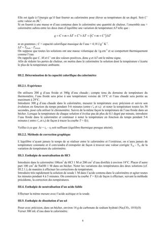 Elle est égale à l’énergie qu’il faut fournir au calorimètre pour élever sa température de un degré. Soit C’
cette valeur en JK-1.
Si on fournit à une masse m d’eau contenue dans le calorimètre une quantité de chaleur, l’ensemble eau +
calorimètre subira entre les deux états d’équilibre une variation de température ∆T telle que :

                               q = C × m × ∆T + C '× ∆T = ( C × m + C ' ) ∆T

m en grammes ; C = capacité calorifique massique de l’eau = 4,18 J.g-1 K-1.
∆T = Tfinale - Tinitiale
On suppose que toutes les solutions ont une masse volumique de 1g.cm-3 et se comportent thermiquement
comme l’eau.
On rappelle que C, M et C’ ont des valeurs positives, donc q et ∆T ont le même signe.
Afin de réduire les pertes de chaleur, on mettra dans le calorimètre la solution dont la température s’écarte
le plus de la température ambiante.


III.2. Détermination de la capacité calorifique du calorimètre


III.2.1. Expérience

On utilisera 200 g d’eau froide et 300g d’eau chaude ; compte tenu du domaine de température du
thermomètre, l’eau froide sera prise à une température voisine de 18°C et l’eau chaude sera portée au
maximum à 29°C.
Introduire 300 g d’eau chaude dans le calorimètre, mesurer la température avec précision et suivre son
évolution en fonction du temps pendant 5-6 minutes (entre t’0 et t0) et noter la température toutes les 30
secondes, pour cela utiliser le chronomètre. Suivre de la même façon la température de l’eau froide dans un
bécher. Lorsque la température de chaque solution n’évolue pas de plus de 0,1 degré par minute, introduire
l’eau froide dans le calorimètre et continuer à noter la température en fonction du temps pendant 5-6
minutes ( entre t’n et tn) de façon à tracer la courbe T = f(t).

Veillez à ce que ∆t = tn – t0 soit suffisant (équilibre thermique presque atteint).

III.2.2. Méthode de correction graphique

L’équilibre n’ayant jamais le temps de se réaliser entre le calorimètre et l’extérieur, on n’aura jamais de
température constante et il conviendra d’extrapoler de façon à trouver une valeur corrigée Teq - Tin de la
variation de température du calorimètre.

III.3. Enthalpie de neutralisation de HCl

Introduire dans le calorimètre 100cm3 de HCl 1 M et 200 cm3 d’eau distillée à environ 18°C. Placer d’autre
part 100 cm3 de NaOH 1 M dans un bécher. Noter les variations des températures des deux solutions (cf.
III.2.1.), de manière à effectuer les corrections de température.
Introduire très rapidement la solution de soude 1 M dans l’acide contenu dans le calorimètre et agiter toutes
les minutes pendant 4 à 5 minutes. On construira la courbe T = f(t) de façon à effectuer, suivant la méthode
précédente, la correction des températures.

III.4. Enthalpie de neutralisation d’un acide faible

Effectuer la même mesure avec l’acide acétique et la soude.

III.5. Enthalpie de dissolution d’un sel

Peser avec précision, dans un bécher, environ 14 g de carbonate de sodium hydraté (Na2CO3, 10 H2O)
Verser 300 mL d’eau dans le calorimètre.


                                                       4
 
