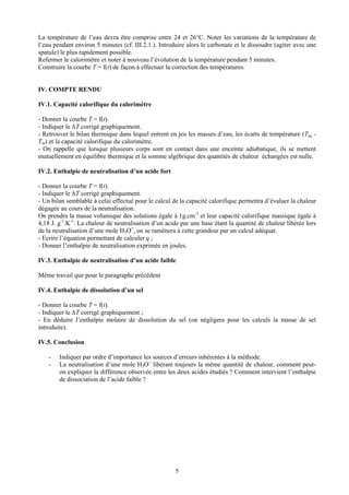 La température de l’eau devra être comprise entre 24 et 26°C. Noter les variations de la température de
l’eau pendant environ 5 minutes (cf. III.2.1.). Introduire alors le carbonate et le dissoudre (agiter avec une
spatule) le plus rapidement possible.
Refermer le calorimètre et noter à nouveau l’évolution de la température pendant 5 minutes.
Construire la courbe T = f(t) de façon à effectuer la correction des températures.


IV. COMPTE RENDU

IV.1. Capacité calorifique du calorimètre

- Donner la courbe T = f(t).
- Indiquer le ∆T corrigé graphiquement.
- Retrouver le bilan thermique dans lequel entrent en jeu les masses d’eau, les écarts de température (Teq -
Tin) et la capacité calorifique du calorimètre.
- On rappelle que lorsque plusieurs corps sont en contact dans une enceinte adiabatique, ils se mettent
mutuellement en équilibre thermique et la somme algébrique des quantités de chaleur échangées est nulle.

IV.2. Enthalpie de neutralisation d’un acide fort

- Donner la courbe T = f(t).
- Indiquer le ∆T corrigé graphiquement.
- Un bilan semblable à celui effectué pour le calcul de la capacité calorifique permettra d’évaluer la chaleur
dégagée au cours de la neutralisation.
On prendra la masse volumique des solutions égale à 1g.cm-3 et leur capacité calorifique massique égale à
4,18 J. g-1.K-1. La chaleur de neutralisation d’un acide par une base étant la quantité de chaleur libérée lors
de la neutralisation d’une mole H3O+, on se ramènera à cette grandeur par un calcul adéquat.
- Ecrire l’équation permettant de calculer q ;
- Donner l’enthalpie de neutralisation exprimée en joules.

IV.3. Enthalpie de neutralisation d’un acide faible

Même travail que pour le paragraphe précédent

IV.4. Enthalpie de dissolution d’un sel

- Donner la courbe T = f(t).
- Indiquer le ∆T corrigé graphiquement ;
- En déduire l’enthalpie molaire de dissolution du sel (on négligera pour les calculs la masse de sel
introduite).

IV.5. Conclusion

    -   Indiquer par ordre d’importance les sources d’erreurs inhérentes à la méthode.
    -   La neutralisation d’une mole H3O+ libérant toujours la même quantité de chaleur, comment peut-
        on expliquer la différence observée entre les deux acides étudiés ? Comment intervient l’enthalpie
        de dissociation de l’acide faible ?




                                                      5
 