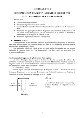 MANIPULATION N° 2

        DETERMINATION DU pK D’UN INDICATEUR COLORE PAR
                       SPECTROPHOTOMETRIE D’ABSORPTION
   I. OBJECTIFS
       •    Utiliser un spectrophotomètre.
       •    Relier une longueur d’onde et une couleur.
       •    Comprendre le mode de fonctionnement d'un indicateur coloré : le vert de bromocrésol
            (VBC).
       •    Déterminer par spectrophotométrie le diagramme de distribution, en fonction du pH,
            des formes acide et basique du vert de bromocrésol et en déduire le domaine de
            prédominance de ces espèces en fonction du pH.
       •    Déterminer le pka de cet indicateur coloré (VBC).

   II. INTRODUCTION
      L’absorptiométrie est une méthode d’analyse physico-chimique qui permet de déterminer
aussi bien qualitativement que quantitativement des ions ou des molécules présentes dans un
solution, sans la modifier ou l’altérer.
      Cette technique utilisée en chimie et en biochimie utilise la propriété de ces ions ou
molécules de pouvoir passer de l’état fondamental à un état excité par absorption d’un
rayonnement adéquate.


Analyse quantitative par spectrophotométrie d’absorption
      Un milieu homogène traversé par de la lumière absorbe une partie de celle-ci ; les
différentes radiations constituant le faisceau incident sont différemment absorbées suivant la
longueur d’onde et les radiations transmises sont alors caractéristiques du milieu. L’intensité de
ces dernières est donnée par la loi de Beer-Lambert.
      1. Loi de Beer-Lambert.
      Soit un rayon lumineux monochromatique de longueur d’onde λ, traversant un milieu
homogène d’épaisseur . Le taux de décroissance de l’intensité lumineuse en fonction de
l’épaisseur du milieu absorbant est donné par la loi de Lambert :
                                                         dI x
                                                     −        = k ' dx
                                                          Ix

   I0 (λ)     Ix(λ)               I(λ)              k’ : coefficient d’absorption caractéristique
                                                    du milieu absorbant à la longueur d’onde de
                                                    travail λ.

                        dx
                      Figure 1.




                                                6
 