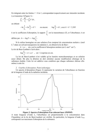 En intégrant entre les limites = 0 et , correspondant respectivement aux intensités incidente
I0 et transmise I (Figure 1) :
               I   dI
             ∫I0 − I xx = ∫0 k ' dx ,
on obtient
                    I      I                                I
             − ln = ln 0 = k '           ou encore     log 0 = k , avec k = k’ / 2,303
                   I0       I                               I
                                                 I
k est le coefficient d’absorption, le rapport      est la transmittance (T), et l’absorbance A est
                                                I0
                                      I
définie par A = − log T = − log .
                                      I0
       Si le milieu homogène est une solution d’un composé de concentration molaire c (mol
L ) dans un solvant transparent à la radiation λ, on obtient la loi de Beer :
  -1

             k = ε c , où ε est le coefficient d’absorption molaire (en L mol-1 cm-1).
La loi de Beer-Lambert s’écrit alors :
                  I
             log 0 = A = ε c , où s’exprime en cm.
                  I
       La loi de Beer-Lambert n’est valable qu’en lumière monochromatique et en solution
assez diluée. De plus la dilution ne doit entraîner aucune modification chimique de la
substance étudiée. Cette loi est additive sous condition que chaque substance obéisse elle-
même à cette loi.

      2. Courbes d’absorption. Point isobestique.
      Un spectre d’absorption (Figure 2) représente la variation de l’absorbance en fonction
de la longueur d’onde de la radiation incidente.

                   0.8




                   0.6
      Absorbance




                   0.4




                   0.2




                   0.0
                         250       300                  350 λ max   400         450
                                         Longueur d'onde /nm

              Figure 2. Spectre d’absorption d’un colorant laser (POPOP)
A toute longueur d’onde λ, l’absorbance est proportionnelle à la concentration dans
l’hypothèse où la loi de Beer-Lambert est vérifiée. En particulier, la longueur d’onde λmax
correspond à un maximum d’absorption de la substance.




                                                    7
 