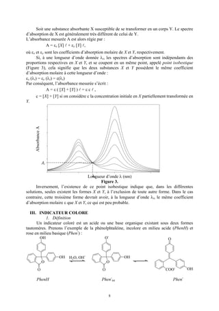 Soit une substance absorbante X susceptible de se transformer en un corps Y. Le spectre
d’absorption de X est généralement très différent de celui de Y.
L’absorbance mesurée A est alors régie par :
           A = εx [X] + εy [Y] ,
où εx et εy sont les coefficients d’absorption molaire de X et Y, respectivement.
       Si, à une longueur d’onde donnée λi, les spectres d’absorption sont indépendants des
proportions respectives en X et Y, et se coupent en un même point, appelé point isobestique
(Figure 3), cela signifie que les deux substances X et Y possèdent le même coefficient
d’absorption molaire à cette longueur d’onde :
εx (λi) = εy (λi) = ε(λi)
Par conséquent, l’absorbance mesurée s’écrit :
             A = ε ( [X] + [Y] ) = ε c ,
     c = [X] + [Y] si on considère c la concentration initiale en X partiellement transformée en
Y.
     Absorbance A




                    Ai

                                      λi
                                   Longueur d’onde λ (nm)
                                           Figure 3.
      Inversement, l’existence de ce point isobestique indique que, dans les différentes
solutions, seules existent les formes X et Y, à l’exclusion de toute autre forme. Dans le cas
contraire, cette troisième forme devrait avoir, à la longueur d’onde λi, le même coefficient
d’absorption molaire ε que X et Y, ce qui est peu probable.

  III. INDICATEUR COLORE
           1. Définition
      Un indicateur coloré est un acide ou une base organique existant sous deux formes
tautomères. Prenons l’exemple de la phénolphtaléine, incolore en milieu acide (PhenH) et
rose en milieu basique (Phen-) :
                OH                          O-                                   O



                         OH   H2O, OH-                  OH
                    O                          O
         O                                 O                                    COO-         OH

      PhenH                                Phen-int                                  Phen-


                                               8
 