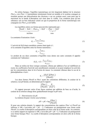 En milieu basique, l’équilibre tautomérique est très largement déplacé de la structure
Phen-int vers Phen-. L’intermédiaire initialement formé est instable et le système conjugué en
résultant permet une délocalisation des électrons π sur un système assez vaste pour que le
maximum de la bande d’absorption soit situé dans le visible. Une condition pour qu’une
substance soit un bon indicateur coloré est que la proportion de la forme tautomérique non
conjuguée (ici Phen-int) soit faible.

     Les équilibres entres ces formes peuvent être représentés par :
          PhenH + H2O = Phen-int + H3O+ = Phen- + H3O+

                      incolore                          rose

La constante d’ionisation s’écrit :
                                   a( H O + ) a( Phen − )
                             K1 =      3             int
                                                                                                    (1)
                                       a( PhenH )
L’activité de H2O étant considérée comme étant égale à 1.
et la constante d’équilibre entre les formes tautomères :
                                              a −
                                    K 2 = ( Phen )                                                  (2)
                                              a( Phen− )
                                              int

Le produit de ces deux constantes d’équilibre nous donne une autre constante K appelée
constante de l’indicateur :
                                               a( H O + ) a( Phen − )
                                 K1K 2 = K =       3
                                                                                                    (3)
                                                   a( PhenH )
      Dans un milieu de force ionique constante, obtenu par addition d’un sel indifférent en
excès, les coefficients d’activité sont sensiblement constants et on peut remplacer les activités
par les concentrations dans la loi d’action de masse. La constante obtenue dans le cas de la
phénolphtaléine s’écrit :
                                                [ H O + ][ Phen − ]
                                          Kc = 3                                                    (4)
                                                      [ PhenH ]
                                           -
      Les deux formes PhenH et Phen ayant des colorations différentes, la couleur de la
solution, à un pH donné, est déterminée par le rapport :
                                            [ Phen − ]            Kc
                                                          =                                         (5)
                                           [ PhenH ] [ H 3O + ]
      Ce rapport pouvant varier d’une façon continue par addition de base ou d’acide, la
couleur de la solution change donc graduellement lorsque le pH varie.

           2. Détermination du pK
      La relation (4) peut s’écrire sous la forme :
                                                       [ Phen − ]
                                       pH = pK + log                                                (6)
                                                      [ PhenH ]
Si pour une solution donnée, le rapport des concentrations des espèces Phen- et PhenH est
inférieur à 100, c’est-à-dire pH < pK – 2, l’indicateur est pratiquement sous forme acide
PhenH. La courbe d’absorption correspondante est alors celle de la forme acide. Au contraire,
si ce même rapport est supérieur à 100, c’est-à-dire pH < pK + 2, l’indicateur est pratiquement
sous forme basique Phen-. La courbe d’absorption correspondante est alors celle de la forme
basique.


                                                    9
 