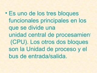 Es uno de los tres bloques funcionales principales en los que se divide una  unidad central de procesamiento  (CPU). Los otros dos bloques son la  Unidad de proceso  y el  bus de entrada/salida .  