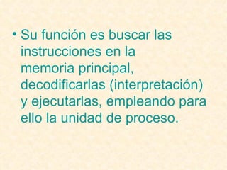 Su función es buscar las instrucciones en la  memoria principal , decodificarlas (interpretación) y ejecutarlas, empleando para ello la  unidad de proceso . 