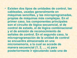 Existen dos tipos de unidades de control, las cableadas, usadas generalmente en máquinas sencillas, y las microprogramadas, propias de máquinas más complejas. En el primer caso, los componentes principales son el circuito de  lógica secuencial , el de control de estado, el de  lógica  combinacional  y el de emisión de reconocimiento de señales de control. En el segundo caso, la microprogramación de la unidad de control se encuentra almacenada en una micromemoria, a la cual se accede de manera secuencial (1, 2, ..., n) para posteriormente ir ejecutando cada una de  
