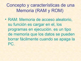 Concepto y características de una Memoria (RAM y ROM)   RAM: Memoria de acceso aleatorio, su función es cargar en el, los programas en ejecución. es un tipo de memoria que los datos se pueden borrar fácilmente cuando se apaga la PC. 