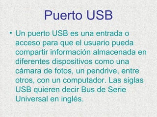Puerto USB Un puerto USB es una entrada o acceso para que el usuario pueda compartir información almacenada en diferentes dispositivos como una cámara de fotos, un pendrive, entre otros, con un computador. Las siglas USB quieren decir Bus de Serie Universal en inglés.  
