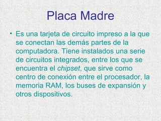 Placa Madre Es una tarjeta de  circuito impreso  a la que se conectan las demás partes de la  computadora . Tiene instalados una serie de circuitos  integrados , entre los que se encuentra el  chipset , que sirve como centro de conexión entre el  procesador , la memoria  RAM , los buses de expansión y otros dispositivos.  