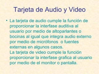 Tarjeta de Audio y Video La tarjeta de audio cumple la función de proporcionar la interfase auditiva al usuario por medio de altoparlantes o bocinas al igual que integra audio externo por medio de micrófonos  o fuentes externas en algunos casos. La tarjeta de video cumple la función proporcionar la interfase grafica al usuario por medio de el monitor o pantalla.   