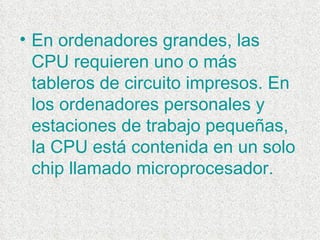 En ordenadores grandes, las CPU requieren uno o más tableros de circuito impresos. En los ordenadores personales y estaciones de trabajo pequeñas, la CPU está contenida en un solo chip llamado microprocesador.  