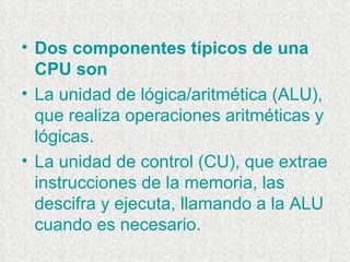 Dos componentes típicos de una CPU son La unidad de lógica/aritmética (ALU), que realiza operaciones aritméticas y lógicas.  La unidad de control (CU), que extrae instrucciones de la memoria, las descifra y ejecuta, llamando a la ALU cuando es necesario. 