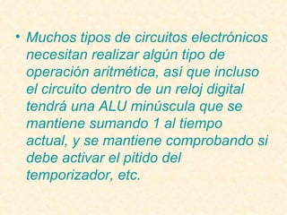 Muchos tipos de circuitos electrónicos necesitan realizar algún tipo de operación aritmética, así que incluso el circuito dentro de un reloj digital tendrá una ALU minúscula que se mantiene sumando 1 al tiempo actual, y se mantiene comprobando si debe activar el pitido del temporizador, etc. 